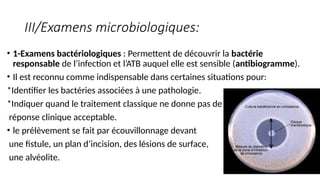 III/Examens microbiologiques:
• 1-Examens bactériologiques : Permettent de découvrir la bactérie
responsable de l’infection et l’ATB auquel elle est sensible (antibiogramme).
• Il est reconnu comme indispensable dans certaines situations pour:
*Identifier les bactéries associées à une pathologie.
*Indiquer quand le traitement classique ne donne pas de
réponse clinique acceptable.
• le prélèvement se fait par écouvillonnage devant
une fistule, un plan d’incision, des lésions de surface,
une alvéolite.
 