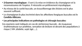 • 2-Examen mycologique : il sert à la mise en évidence du champignon et la
reconnaissance de l’espèce. Il nécessite un prélèvement mycologique.
• Au niveau de la cavité buccale, un écouvillonnage des lésions est le plus
souvent suffisant.
• Le champignon le plus incriminé dans les affections fongiques buccales est le
Candida Albicans.
• Les principales indications en pathologies et chirurgie buccales:
Ces examens sont indiqués en cas de sécheresse buccale , de muqueuse
érythémateuse sur prothèse, sensation de brûlure et devant des populations à
risque ( VIH ,diabète, sujet âgé…..).
 