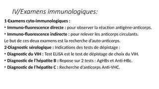 IV/Examens immunologiques:
1-Examens cyto-immunologiques :
• Immuno-fluorescence directe : pour observer la réaction antigène-anticorps.
• Immuno-fluorescence indirecte : pour relever les anticorps circulants.
Le but de ces deux examens est la recherche d’auto-anticorps.
2-Diagnostic sérologique : Indications des tests de dépistage :
• Diagnostic du VIH : Test ELISA est le test de dépistage de choix du VIH.
• Diagnostic de l’hépatite B : Repose sur 2 tests : AgHBs et Anti-HBc.
• Diagnostic de l’hépatite C : Recherche d’anticorps Anti-VHC.
 