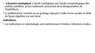• 2-Examen cytologique: L'étude cytologique est l'étude morphologique des
cellules exfoliées, prises isolément, provenant de la desquamation de
l'épithélium.
• Le prélèvement consiste en un grattage appuyé à l'aide d'une curette et étalé
de façon régulière sur une lame
Indications:
• Les indications en odontologie sont extrêmement limitées: infections virales…
 