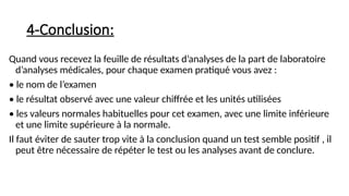 4-Conclusion:
Quand vous recevez la feuille de résultats d’analyses de la part de laboratoire
d’analyses médicales, pour chaque examen pratiqué vous avez :
• le nom de l’examen
• le résultat observé avec une valeur chiffrée et les unités utilisées
• les valeurs normales habituelles pour cet examen, avec une limite inférieure
et une limite supérieure à la normale.
Il faut éviter de sauter trop vite à la conclusion quand un test semble positif , il
peut être nécessaire de répéter le test ou les analyses avant de conclure.
 