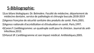 5-Bibliographie:
1)Les bilans biologiques: Dr. Belmokre. Faculté de médecine, département de
médecine dentaire, service de pathologie et chirurgie buccale.2018-2019
2)Agence française de sécurité sanitaire des produits de santé. Paris,2001.
3)Agence nationale d’accréditation et d’évaluation en santé. Paris,1997.
4)Caron.F L’antibiogramme: un quadruple outil pour le clinicien. Journal de anti-
infectieux,2012.
5)Marcel JP. L’antibiogramme et son impact médical. Antibiotiques,2005.
 