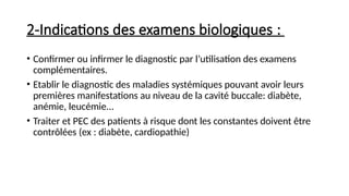 2-Indications des examens biologiques :
• Confirmer ou infirmer le diagnostic par l’utilisation des examens
complémentaires.
• Etablir le diagnostic des maladies systémiques pouvant avoir leurs
premières manifestations au niveau de la cavité buccale: diabète,
anémie, leucémie...
• Traiter et PEC des patients à risque dont les constantes doivent être
contrôlées (ex : diabète, cardiopathie)
 