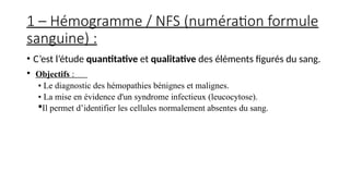 1 – Hémogramme / NFS (numération formule
sanguine) :
• C’est l’étude quantitative et qualitative des éléments figurés du sang.
• Objectifs :
▪ Le diagnostic des hémopathies bénignes et malignes.
▪ La mise en évidence d'un syndrome infectieux (leucocytose).
Il permet d’identifier les cellules normalement absentes du sang.
 