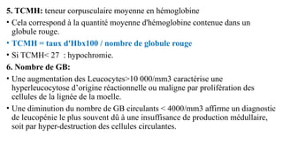 5. TCMH: teneur corpusculaire moyenne en hémoglobine
• Cela correspond à la quantité moyenne d'hémoglobine contenue dans un
globule rouge.
• TCMH = taux d'Hbx100 / nombre de globule rouge
• Si TCMH< 27 : hypochromie.
6. Nombre de GB:
• Une augmentation des Leucocytes>10 000/mm3 caractérise une
hyperleucocytose d’origine réactionnelle ou maligne par prolifération des
cellules de la lignée de la moelle.
• Une diminution du nombre de GB circulants < 4000/mm3 affirme un diagnostic
de leucopénie le plus souvent dû à une insuffisance de production médullaire,
soit par hyper-destruction des cellules circulantes.
 
