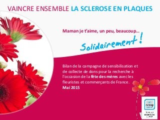 VAINCRE ENSEMBLE LA SCLEROSE EN PLAQUES
Maman je t’aime, un peu, beaucoup…
Bilan de la campagne de sensibilisation et
de collecte de dons pour la recherche à
l’occasion de la fête des mères avec les
fleuristes et commerçants de France.
Mai 2015
 