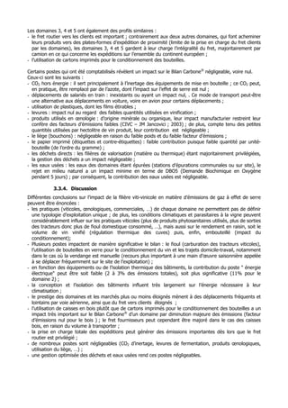 Les domaines 3, 4 et 5 ont également des profils similaires :
- le fret routier vers les clients est important ; contrairement aux deux autres domaines, qui font acheminer
  leurs produits vers des plates-formes d’expédition de proximité (limite de la prise en charge du fret clients
  par les domaines), les domaines 3, 4 et 5 gardent à leur charge l’intégralité du fret, majoritairement par
  camion en ce qui concerne les expéditions sur l’ensemble du continent européen ;
- l’utilisation de cartons imprimés pour le conditionnement des bouteilles.

Certains postes qui ont été comptabilisés révèlent un impact sur le Bilan Carbone® négligeable, voire nul.
Ceux-ci sont les suivants :
- CO2 hors énergie : il sert principalement à l’inertage des équipements de mise en bouteille ; ce CO2 peut,
  en pratique, être remplacé par de l’azote, dont l’impact sur l’effet de serre est nul ;
- déplacements de salariés en train : inexistants ou ayant un impact nul, . Ce mode de transport peut-être
  une alternative aux déplacements en voiture, voire en avion pour certains déplacements ;
- utilisation de plastiques, dont les films étirables ;
- levures : impact nul au regard des faibles quantités utilisées en vinification ;
- produits utilisés en œnologie : d’origine minérale ou organique, leur impact manufacturier restreint leur
  confère des facteurs d’émissions faibles (CIVC – JM Jancovici ; 2003) ; de plus, compte tenu des petites
  quantités utilisées par hectolitre de vin produit, leur contribution est négligeable ;
- le liège (bouchons) : négligeable en raison du faible poids et du faible facteur d’émissions ;
- le papier imprimé (étiquettes et contre-étiquettes) : faible contribution puisque faible quantité par unité-
  bouteille (de l’ordre du gramme) ;
- les déchets directs : les filières de valorisation (matière ou thermique) étant majoritairement privilégiées,
  la gestion des déchets a un impact négligeable ;
- les eaux usées : les eaux des domaines étant épurées (stations d’épurations communales ou sur site), le
  rejet en milieu naturel a un impact minime en terme de DBO5 (Demande Biochimique en Oxygène
  pendant 5 jours) ; par conséquent, la contribution des eaux usées est négligeable.

            3.3.4. Discussion
Différentes conclusions sur l’impact de la filière viti-vinicole en matière d’émissions de gaz à effet de serre
peuvent être énoncées :
- les pratiques (viticoles, œnologiques, commerciales, …) de chaque domaine ne permettent pas de définir
  une typologie d’exploitation unique ; de plus, les conditions climatiques et parasitaires à la vigne peuvent
  considérablement influer sur les pratiques viticoles (plus de produits phytosanitaires utilisés, plus de sorties
  des tracteurs donc plus de fioul domestique consommé, …), mais aussi sur le rendement en raisin, soit le
  volume de vin vinifié (régulation thermique des cuves) puis, enfin, embouteillé (impact du
  conditionnement);
- Plusieurs postes impactent de manière significative le bilan : le fioul (carburation des tracteurs viticoles),
  l’utilisation de bouteilles en verre pour le conditionnement du vin et les trajets domicile-travail, notamment
  dans le cas où la vendange est manuelle (recours plus important à une main d’œuvre saisonnière appelée
  à se déplacer fréquemment sur le site de l’exploitation) ;
- en fonction des équipements ou de l’isolation thermique des bâtiments, la contribution du poste " énergie
  électrique" peut être soit faible (2 à 3% des émissions totales), soit plus significative (11% pour le
  domaine 2) ;
- la conception et l’isolation des bâtiments influent très largement sur l’énergie nécessaire à leur
  climatisation ;
- le prestige des domaines et les marchés plus ou moins éloignés mènent à des déplacements fréquents et
  lointains par voie aérienne, ainsi que du fret vers clients éloignés ;
- l’utilisation de caisses en bois plutôt que de cartons imprimés pour le conditionnement des bouteilles a un
  impact très important sur le Bilan Carbone® d’un domaine par diminution majeure des émissions (facteur
  d’émissions nul pour le bois ) ; le fret fournisseurs peut cependant être majoré dans le cas des caisses
  bois, en raison du volume à transporter ;
- la prise en charge totale des expéditions peut générer des émissions importantes dès lors que le fret
  routier est privilégié ;
- de nombreux postes sont négligeables (CO2 d’inertage, levures de fermentation, produits œnologiques,
  utilisation du liège, …) ;
- une gestion optimisée des déchets et eaux usées rend ces postes négligeables.
 