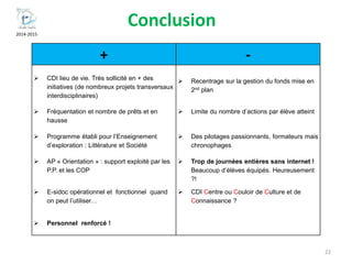 2014-2015
Conclusion
22
+ -
 CDI lieu de vie. Très sollicité en + des
initiatives (de nombreux projets transversaux
interdisciplinaires)
 Recentrage sur la gestion du fonds mise en
2nd plan
 Fréquentation et nombre de prêts et en
hausse
 Limite du nombre d’actions par élève atteint
 Programme établi pour l’Enseignement
d’exploration : Littérature et Société
 Des pilotages passionnants, formateurs mais
chronophages
 AP « Orientation » : support exploité par les
P.P. et les COP
 Trop de journées entières sans internet !
Beaucoup d’élèves équipés. Heureusement
?!
 E-sidoc opérationnel et fonctionnel quand
on peut l’utiliser…
 CDI Centre ou Couloir de Culture et de
Connaissance ?
 Personnel renforcé !
 