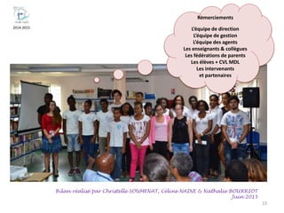 2014-2015
23
Bilan réalisé par Christelle SOUMENAT, Céline NAINE & Nathalie BOURRIOT
Juin 2015
Remerciements
L’équipe de direction
L’équipe de gestion
L’équipe des agents
Les enseignants & collègues
Les fédérations de parents
Les élèves + CVL MDL
Les intervenants
et partenaires
 