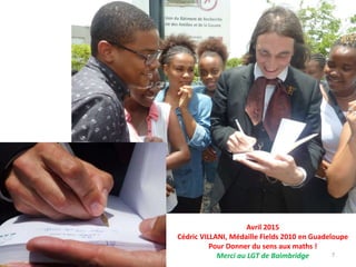 7
Avril 2015
Cédric VILLANI, Médaille Fields 2010 en Guadeloupe
Pour Donner du sens aux maths !
Merci au LGT de Baimbridge
 