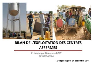 BILAN DE L’EXPLOITATION DES CENTRES
             AFFERMES
        Présenté par Boureima BOLY
              SCT/DEX/ONEA

                              Ouagadougou, 21 décembre 2011
 