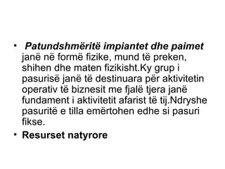 Patundshmëritë impiantet dhe paimet  janë në formë fizike, mund të preken, shihen dhe maten fizikisht.Ky grup i pasurisë janë të destinuara për aktivitetin operativ të biznesit me fjalë tjera janë fundament i aktivitetit afarist të tij.Ndryshe pasuritë e tilla emërtohen edhe si pasuri fikse. Resurset natyrore 