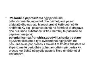 Pasuritë e paprekshme  ngjajshëm me patundshmëritë,impiantet dhe paimet janë pasuri afatgjatë dhe nga ato biznesi pret të ketë dobi në të ardhmen.Ky lloj i pasurisë është në formë të të drejtave dhe nuk kanë substancë   fizike.Shembuj të pasurisë së paprekshme janë:  patenta,licenca,franshiza,goodvilli,shenja tregtare  etj.Kosto fillestare e tyre evidentohet ngjajshëm me pasurinë fikse por procesi i alokimit të kostos fillestare në shpenzime të periudhës quhet amortizim përderisa ky proces kur është në pyetje pasuria fikse emërtohet si zhvlerësim.  