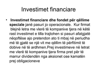 Investimet financiare Investimet financiare dhe fondet për qëllime speciale  janë pasuri jo operacionale.  Kur firmat  blejnë letra me vlerë të kompanive tjera në këtë rast investimet e tilla trajtohen si pasuri afatgjatë nëqoftëse ajo pretendon ato ti mbaj në periudha më të gjatë se një vit me qëllim të përfitimit të dobive në të ardhmen.Prej investimeve në letrat me vlerë të kompanive tjera firma pret për të marrur dividendën nga aksionet ose kamatën prej obligacioneve  