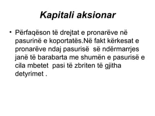 Kapitali aksionar   Përfaqëson të drejtat e pronarëve në pasurinë e koportatës.Në fakt kërkesat e pronarëve ndaj pasurisë  së ndërmarrjes janë të barabarta me shumën e pasurisë e cila mbetet  pasi të zbriten të gjitha detyrimet .  