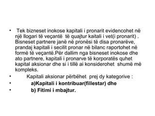 Tek bizneset inokose kapitali i pronarit evidencohet në një llogari të veçantë  të quajtur kaitali i vet(i pronarit) . Bisneset partnere janë në pronësi të disa pronarëve, prandaj kapitali i secilit pronar në bilanc raportohet në formë të veçantë.Për dallim nga bisneset inokose dhe ato partnere, kapitali i pronarve të korporatës quhet kapital aksionar dhe si i tillë ai konsiderohet  shumë më kompleks. Kapitali aksionar përbëhet  prej dy kategorive : a)Kapitali i kontribuar(fillestar) dhe b) Fitimi i mbajtur. 