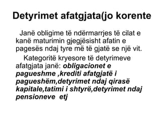 Detyrimet afatgjata(jo korente   Janë obligime të ndërmarrjes të cilat e kanë maturimin gjegjësisht afatin e pagesës ndaj tyre më të gjatë se një vit. Kategoritë kryesore të detyrimeve afatgjata janë:  obligacionet e pagueshme ,krediti afatgjatë i pagueshëm,detyrimet ndaj qirasë kapitale,tatimi i shtyrë,detyrimet ndaj pensioneve  etj   