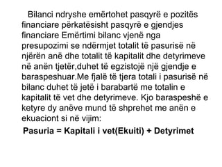 Bilanci ndryshe emërtohet pasqyrë e pozitës financiare përkatësisht pasqyrë e gjendjes financiare Emërtimi bilanc vjenë nga presupozimi se ndërmjet totalit të pasurisë në njërën anë dhe totalit të kapitalit dhe detyrimeve në anën tjetër,duhet të egzistojë një gjendje e baraspeshuar.Me fjalë të tjera totali i pasurisë në bilanc duhet të jetë i barabartë me totalin e kapitalit të vet dhe detyrimeve. Kjo baraspeshë e ketyre dy anëve mund të shprehet me anën e ekuaciont si në vijim:  Pasuria = Kapitali i vet(Ekuiti) + Detyrimet 