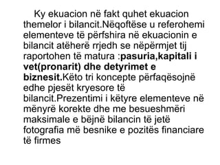 Ky ekuacion në fakt quhet ekuacion themelor i bilancit.Nëqoftëse u referohemi elementeve të përfshira në ekuacionin e bilancit atëherë rrjedh se nëpërmjet tij raportohen të matura : pasuria,kapitali i vet(pronarit) dhe detyrimet e biznesit. Këto tri koncepte përfaqësojnë edhe pjesët kryesore të bilancit.Prezentimi i këtyre elementeve në mënyrë korekte dhe me besueshmëri maksimale e bëjnë bilancin të jetë fotografia më besnike e pozitës financiare të firmes  