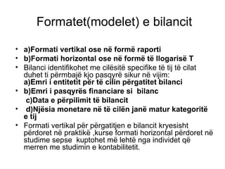 Formatet(modelet) e bilancit a)Formati vertikal ose në formë raporti b)Formati horizontal ose në formë të llogarisë T Bilanci identifikohet me cilësitë specifike të tij të cilat duhet ti përmbajë kjo pasqyrë sikur në vijim:  a)Emri i entitetit për të cilin përgatitet bilanci  b)Emri i pasqyrës financiare si  bilanc c)Data e përpilimit të bilancit  d)Njësia monetare në të cilën janë matur kategoritë e tij Formati vertikal për përgatitjen e bilancit kryesisht përdoret në praktikë ,kurse formati horizontal përdoret në studime sepse  kuptohet më lehtë nga individet që merren me studimin e kontabilitetit. 