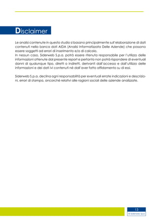 © Siderweb Spa
13
Le analisi contenute in questo studio si basano principalmente sull’elaborazione di dati
contenuti nella banca dati AIDA (Analisi Informatizzata Delle Aziende) che possono
essere soggetti ad errori di inserimento e/o di calcolo.
In nessun caso, Siderweb S.p.a. potrà essere ritenuta responsabile per l’utilizzo delle
informazioni ottenute dal presente report e pertanto non potrà rispondere di eventuali
danni di qualunque tipo, diretti o indiretti, derivanti dall’accesso e dall’utilizzo delle
informazioni e dei dati ivi contenuti né dall’aver fatto affidamento su di essi.
Siderweb S.p.a. declina ogni responsabilità per eventuali errate indicazioni e descrizio-
ni, errori di stampa, ancorché relativi alle ragioni sociali delle aziende analizzate.
Disclaimer
 