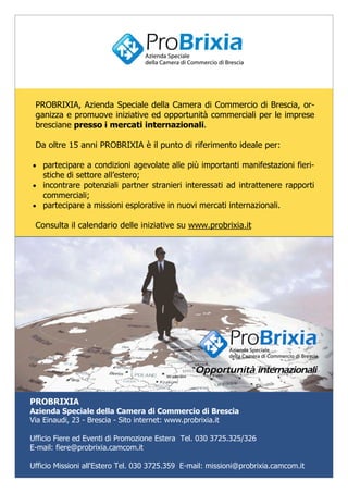 PROBRIXIA, Azienda Speciale della Camera di Commercio di Brescia, or-
ganizza e promuove iniziative ed opportunità commerciali per le imprese
bresciane presso i mercati internazionali.
Da oltre 15 anni PROBRIXIA è il punto di riferimento ideale per:
• partecipare a condizioni agevolate alle più importanti manifestazioni fieri-
stiche di settore all’estero;
• incontrare potenziali partner stranieri interessati ad intrattenere rapporti
commerciali;
• partecipare a missioni esplorative in nuovi mercati internazionali.
Consulta il calendario delle iniziative su www.probrixia.it
PROBRIXIA
Azienda Speciale della Camera di Commercio di Brescia
Via Einaudi, 23 - Brescia - Sito internet: www.probrixia.it
Ufficio Fiere ed Eventi di Promozione Estera Tel. 030 3725.325/326
E-mail: fiere@probrixia.camcom.it
Ufficio Missioni all'Estero Tel. 030 3725.359 E-mail: missioni@probrixia.camcom.it
 