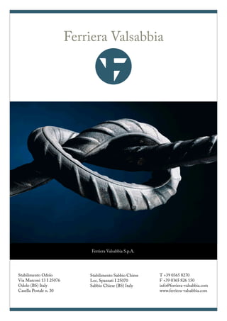FerrieraValsabbia
Ferriera Valsabbia S.p.A.
Via Marconi 13
I 25076 Odolo (BS)
Casella Postale n. 30
Ferriera Valsabbia S.p.A.
Stabilimento Odolo
Via Marconi 13 I 25076
Odolo (BS) Italy
Casella Postale n. 30
Stabilimento Sabbio Chiese
Loc. Spazzati I 25070
Sabbio Chiese (BS) Italy
T +39 0365 8270
F +39 0365 826 150
info@ferriera-valsabbia.com
www.ferriera-valsabbia.com
FerrieraValsabbia
Ferriera Valsabbia S.p.A.
Via Marconi 13
I 25076 Odolo (BS)
Ferriera Valsabbia
 