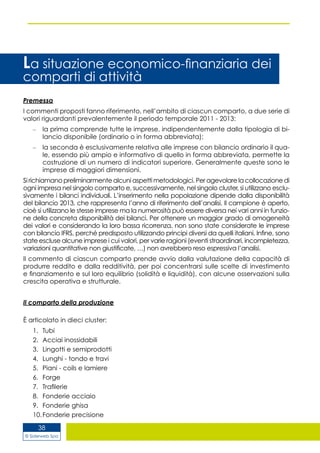 © Siderweb Spa
38
La situazione economico-finanziaria dei
comparti di attività
Premessa
I commenti proposti fanno riferimento, nell’ambito di ciascun comparto, a due serie di
valori riguardanti prevalentemente il periodo temporale 2011 - 2013:
la prima comprende tutte le imprese, indipendentemente dalla tipologia di bi-–	
lancio disponibile (ordinario o in forma abbreviata);
la seconda è esclusivamente relativa alle imprese con bilancio ordinario il qua-–	
le, essendo più ampio e informativo di quello in forma abbreviata, permette la
costruzione di un numero di indicatori superiore. Generalmente queste sono le
imprese di maggiori dimensioni.
Si richiamano preliminarmente alcuni aspetti metodologici. Per agevolare la collocazione di
ogni impresa nel singolo comparto e, successivamente, nel singolo cluster, si utilizzano esclu-
sivamente i bilanci individuali. L’inserimento nella popolazione dipende dalla disponibilità
del bilancio 2013, che rappresenta l’anno di riferimento dell’analisi. Il campione è aperto,
cioè si utilizzano le stesse imprese ma la numerosità può essere diversa nei vari anni in funzio-
ne della concreta disponibilità dei bilanci. Per ottenere un maggior grado di omogeneità
dei valori e considerando la loro bassa ricorrenza, non sono state considerate le imprese
con bilancio IFRS, perché predisposto utilizzando principi diversi da quelli italiani. Infine, sono
state escluse alcune imprese i cui valori, per varie ragioni (eventi straordinari, incompletezza,
variazioni quantitative non giustificate, …) non avrebbero reso espressiva l’analisi.
Il commento di ciascun comparto prende avvio dalla valutazione della capacità di
produrre reddito e dalla redditività, per poi concentrarsi sulle scelte di investimento
e finanziamento e sul loro equilibrio (solidità e liquidità), con alcune osservazioni sulla
crescita operativa e strutturale.
Il comparto della produzione
È articolato in dieci cluster:
1.	 Tubi
2.	 Acciai inossidabili
3.	 Lingotti e semiprodotti
4.	 Lunghi - tondo e travi
5.	 Piani - coils e lamiere
6.	 Forge
7.	 Trafilerie
8.	 Fonderie acciaio
9.	 Fonderie ghisa
10.	Fonderie precisione
 