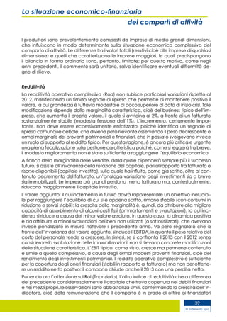 © Siderweb Spa
39
La situazione economico-finanziaria
dei comparti di attività
I produttori sono prevalentemente composti da imprese di medio-grandi dimensioni,
che influiscono in modo determinante sulla situazione economica complessiva del
comparto di attività. Le differenze tra i valori totali (relativi cioè alle imprese di qualsiasi
dimensione) e quelli che caratterizzano le imprese maggiori, le quali predispongono
il bilancio in forma ordinaria sono, pertanto, limitate: per questo motivo, come negli
anni precedenti, il commento sarà unitario, salvo identificare eventuali difformità de-
gne di rilievo.
Redditività
La redditività operativa complessiva (Roa) non subisce particolari variazioni rispetto al
2012, manifestando un timido segnale di ripresa che permette di mantenere positivo il
valore, la cui grandezza è tuttavia modesta e di poco superiore al dato di inizio crisi. Tale
modificazione dipende dalla marginalità caratteristica, cioè del business tipico dell’im-
presa, che aumenta il proprio valore, il quale si avvicina al 2%, a fronte di un fatturato
sostanzialmente stabile (modesta flessione dell’1%). L’incremento, certamente impor-
tante, non deve essere eccessivamente enfatizzato, poiché identifica un segnale di
ripresa comunque debole, che diviene però rilevante osservando il peso decrescente e
ormai marginale dei proventi patrimoniali e finanziari, che in passato svolgevano invece
un ruolo di supporto al reddito tipico. Per questa ragione, è ancora più critica e urgente
una piena focalizzazione sulla gestione caratteristica poiché, come si leggerà tra breve,
il modesto miglioramento non è stato sufficiente a raggiungere l’equilibrio economico.
A fianco della marginalità delle vendite, dalla quale dipenderà sempre più il successo
futuro, si assiste all’invarianza della rotazione del capitale, pari al rapporto tra fatturato e
risorse disponibili (capitale investito), sulla quale ha influito, come già scritto, oltre al con-
tenuto decremento del fatturato, un’analoga variazione degli investimenti sia a breve
sia immobilizzati. Le imprese più grandi perdono meno fatturato ma, contestualmente,
riducono maggiormente il capitale investito.
Il valore aggiunto, il cui incremento in futuro dovrà rappresentare un obiettivo ineludibi-
le per raggiungere l’equilibrio di cui si è appena scritto, rimane stabile (con consumi in
riduzione e servizi stabili): la crescita della marginalità è, quindi, da attribuire alla migliore
capacità di assorbimento di alcuni costi fissi (ammortamenti e svalutazioni), la cui inci-
denza si riduce a causa del minor valore assoluto. In questo caso, la dinamica positiva
è da attribuire a minori svalutazioni dei beni non utilizzati (o sottoutilizzati), che avevano
invece penalizzato in misura notevole il precedente anno. Va però segnalato che a
fronte dell’invarianza del valore aggiunto, si riduce l’EBITDA, in quanto il peso relativo del
costo del personale tende a crescere. In sintesi, se si confronta il 2013 con il 2012 senza
considerare la svalutazione delle immobilizzazioni, non si rilevano concrete modificazioni
della situazione caratteristica. L’EBIT tipico, come visto, cresce ma permane contenuto
e simile a quello complessivo, a causa degli ormai modesti proventi finanziari, cioè del
rendimento degli investimenti patrimoniali. Il reddito operativo complessivo è sufficiente
per la copertura degli oneri finanziari (stabili in rapporto al fatturato) ma non per ottene-
re un reddito netto positivo: il comparto chiude anche il 2013 con una perdita netta.
Ponendo ora l’attenzione sul Roi (finanziario), l’altro indice di redditività che a differenza
del precedente considera solamente il capitale che trova copertura nei debiti finanziari
e nei mezzi propri, le osservazioni sono abbastanza simili, confermando la crescita dell’in-
dicatore, cioè della remunerazione che il comparto è in grado di offrire ai finanziatori
 
