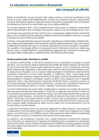 © Siderweb Spa
40
La situazione economico-finanziaria
dei comparti di attività
(livello di attrattività), sia soci sia terzi. Tale valore, tuttavia, è ancora insufficiente a far
fronte al costo medio dell’indebitamento, in lenta ma costante crescita, producendo
una leva finanziaria negativa, segnale di forte rischiosità e potenziale fonte di situazioni
di sofferenza a fronte di un eventuale calo futuro della redditività.
Per questa ragione il Roe, cioè la redditività dei mezzi propri, è negativo, espressione
dell’incapacità dell’intero comparto di produrre valore e una remunerazione per i soci.
Le imprese sono pertanto entrate nel 2014 con un apparente miglioramento nell’attività
tipica, con un livello di rischio operativo stabile e di rischio finanziario in crescita, sul quale
si tornerà tra breve trattando la solidità.
In sintesi, come già indicato negli anni passati, si ribadisce la criticità della variabile fattu-
rato, dalla quale dipenderà il mantenimento positivo della redditività: vista, comunque,
la difficoltà di crescita del volume di attività, soprattutto a fronte di prodotti “standard”,
con qualità e tecnologia diffuse, è necessario porre l’attenzione anche sul valore ag-
giunto, cioè su prodotti distintivi, che potrebbero rappresentare l’elemento chiave per il
recupero della marginalità e, indirettamente, dell’efficienza finanziaria.
Struttura patrimoniale, finanziaria e solidità
La struttura patrimoniale, a fine 2013, presenta una composizione analoga a quella
del 2012, con l’incidenza degli investimenti fissi al 40% del totale. Rispetto all’inizio del-
la crisi, è incrementato il peso degli investimenti a breve, con il contestuale aumento
dell’incidenza del magazzino e dei crediti verso clienti: la struttura patrimoniale è quin-
di divenuta più flessibile, con la crescita delle tipologie di investimento direttamente
correlate al fatturato e anche della liquidità. Si conferma, infine, come negli scorsi
anni, la rilevante presenza degli investimenti finanziari, costituiti prevalentemente da
partecipazioni in imprese controllate: rispetto al 2012, il loro rapporto con il capitale
operativo netto, cioè direttamente funzionale all’attività tipica, aumenta di quasi un
punto percentuale. Sarà importante esaminare, i prossimi anni, gli effetti di tali investi-
menti che dovrebbero influire, in modo “indiretto” sull’attività caratteristica.
La struttura finanziaria ha subito delle modificazioni in quanto si è assistito all’aumento
del peso percentuale dei mezzi propri: si tratta di un segnale assai positivo di fiducia,
che evidenzia la propensione a destinare risorse, da parte degli imprenditori e dei soci,
a sostegno delle imprese, nonostante le perdite di esercizio maturate. All’interno dei
debiti, continuano ad essere rilevanti quelli a breve: tale composizione caratterizza
anche i debiti di natura finanziaria, la cui incidenza sul fatturato tuttavia si riduce, pro-
prio a seguito della modificazione della struttura delle fonti di finanziamento, che ne
ha permesso il contenimento.
La posizione finanziaria netta, pur essendo migliorata in valore assoluto, non presenta
modificazioni in termini relativi rispetto a inizio triennio: stabili sono i rapporti con i mezzi
propri, con il fatturato e con l’EBITDA. Quest’ultimo presenta valori inferiori a quelli degli
altri comparti, anche se l’indicatore è da tenere sotto osservazione.
La solidità è, nel complesso, invariata, con i singoli indicatori connotati da variazioni
non indicative. La relazione tra il rapporto di indebitamento complessivo e finanziario
rimane immutata: anche il livello di assorbimento di EBITDA (margine operativo lordo)
da parte degli oneri finanziari è invariato, collocandosi intorno al 20%, valore da rite-
nersi sostenibile.
 