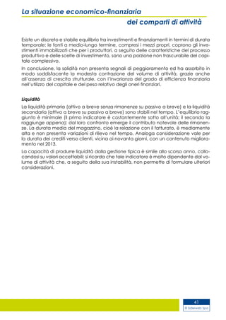 © Siderweb Spa
41
La situazione economico-finanziaria
dei comparti di attività
Esiste un discreto e stabile equilibrio tra investimenti e finanziamenti in termini di durata
temporale: le fonti a medio-lungo termine, compresi i mezzi propri, coprono gli inve-
stimenti immobilizzati che per i produttori, a seguito delle caratteristiche del processo
produttivo e delle scelte di investimento, sono una porzione non trascurabile del capi-
tale complessivo.
In conclusione, la solidità non presenta segnali di peggioramento ed ha assorbito in
modo soddisfacente la modesta contrazione del volume di attività, grazie anche
all’assenza di crescita strutturale, con l’invarianza del grado di efficienza finanziaria
nell’utilizzo del capitale e del peso relativo degli oneri finanziari.
Liquidità
La liquidità primaria (attivo a breve senza rimanenze su passivo a breve) e la liquidità
secondaria (attivo a breve su passivo a breve) sono stabili nel tempo. L’equilibrio rag-
giunto è minimale (il primo indicatore è costantemente sotto all’unità; il secondo la
raggiunge appena): dal loro confronto emerge il contributo notevole delle rimanen-
ze. La durata media del magazzino, cioè la relazione con il fatturato, è mediamente
alta e non presenta variazioni di rilievo nel tempo. Analoga considerazione vale per
la durata dei crediti verso clienti, vicina ai novanta giorni, con un contenuto migliora-
mento nel 2013.
La capacità di produrre liquidità dalla gestione tipica è simile allo scorso anno, collo-
candosi su valori accettabili: si ricorda che tale indicatore è molto dipendente dal vo-
lume di attività che, a seguito della sua instabilità, non permette di formulare ulteriori
considerazioni.
 