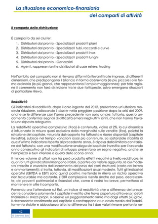 © Siderweb Spa
42
La situazione economico-finanziaria
dei comparti di attività
Il comparto della distribuzione
È composto da sei cluster:
1.	 Distributori dal pronto - Specializzati prodotti piani
2.	 Distributori dal pronto - Specializzati tubi, raccordi e curve
3.	 Distributori dal pronto - Specializzati prodotti inox
4.	 Distributori dal pronto - Specializzati prodotti lunghi
5.	 Distributori dal pronto - Generalisti
6.	 Agenti, rappresentanti e distributori di case estere, trading
Nell’ambito del comparto non si rilevano difformità rilevanti tra le imprese, di differenti
dimensioni, che predispongono il bilancio in forma abbreviata (le più piccole) o in for-
ma ordinaria (le più grandi, che rappresentano l’ampia maggioranza): per tale ragio-
ne il commento non farà distinzione tra le due fattispecie, salvo emergano situazioni
di particolare rilievo.
Redditività
Gli indicatori di redditività, dopo il calo ingente del 2012, presentano un’ulteriore mo-
desta riduzione, collocando il cluster nella peggiore posizione dopo la crisi del 2009,
anche se le differenze con l’anno precedente non sono ampie: tuttavia, questo an-
damento conferma i segnali di difficoltà emersi negli ultimi anni, che non hanno trova-
to una risposta adeguata.
La redditività operativa complessiva (Roa) è contenuta, vicina al 2%, la cui dinamica
è influenzata in misura quasi esclusiva dalla marginalità sulle vendite (Ros), poiché la
rotazione del capitale, misurata dal rapporto tra fatturato e risorse disponibili (capitale
investito), subisce nel tempo variazioni assai più contenute. La sostanziale stabilità di
quest’ultimo indicatore rispetto al precedente anno, è dipesa dalla limitata contrazio-
ne del fatturato, con una modificazione analoga del capitale investito: per il secondo
anno consecutivo gli indicatori di sviluppo presentano un segno negativo, anche se
l’ampiezza è ben inferiore a quella dello scorso anno.
Il minore volume di affari non ha però prodotto effetti negativi a livello reddituale, in
quanto tutti gli indicatori rimangono stabili, a partire dal valore aggiunto, la cui mode-
sta crescita è assorbita dall’incremento del peso dei costi strutturali (costo del lavoro
e ammortamenti): si tratta, tuttavia, di modificazioni assai modeste. Tutti gli indicatori
operativi (EBITDA e EBIT) sono quindi positivi, mettendo in rilievo un rischio operativo
non trascurabile ma costante. L’EBIT complessivo risente anche del peso, decrescen-
te, dei proventi patrimoniali e finanziari che, come si vedrà tra breve, permettono di
mantenere in utile il comparto.
Ponendo ora l’attenzione sul Roi, un indice di redditività che a differenza del prece-
dente considera solamente il capitale investito che trova copertura attraverso i debiti
finanziari e i mezzi propri, si osserva un peggioramento simile ma dagli effetti più gravi.
Il decrescente rendimento del capitale si contrappone a un costo medio dell’indebi-
tamento stabile e abbastanza alto: la differenza tra i due valori rimane pertanto ne-
 