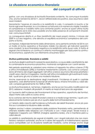 © Siderweb Spa
43
La situazione economico-finanziaria
dei comparti di attività
gativa, con una situazione di rischiosità finanziaria evidente. Va comunque ricordato
che, anche nel biennio 2010/11, dove il differenziale era positivo, esso assumeva valori
assai modesti.
Nonostante l’assenza di crescita e la redditività in calo, il comparto è riuscito a far
fronte agli oneri finanziari, la cui incidenza sul fatturato si è mantenuta stabile: il reddito
di competenza e il reddito netto sono entrambi positivi, anche se quest’ultimo risulta
assai modesto ed è stato reso possibile anche dalla presenza di componenti straordi-
nari, comunque limitati.
La conseguenza diretta è un Roe (redditività dei mezzi propri) minimo, il minore dal
2009 in cui era negativo, che denota un equilibrio economico complessivo del com-
parto a rischio.
Le imprese, indipendentemente dalla dimensione, sono pertanto entrate nel 2014 con
un livello di rischio operativo e finanziario stabile ma elevato: gli indicatori operativi
sono modesti, la leva finanziaria negativa e la redditività netta quasi nulla. Si tratta di
segnali che richiedono un continuo e attento monitoraggio per assicurare la continu-
ità economica, soprattutto con riferimento al business tipico.
Struttura patrimoniale, finanziaria e solidità
La struttura degli investimenti si presenta assai elastica, a causa delle caratteristiche del-
la combinazione economico-produttiva, mostrando somiglianze con i centri servizio.
Nel periodo esaminato le variazioni sono minime e il rapporto tra attivo a breve (71%)
e attivo immobilizzato (29%) si mantiene mediamente costante, così come la composi-
zione all’interno dei singoli aggregati: nell’attivo a breve assumono rilevanza prioritaria i
crediti verso clienti e il magazzino, mentre nell’attivo immobilizzato gli investimenti mate-
riali, i quali sono gli unici a subire una modesta riduzione.
Anche osservando la destinazione degli investimenti, l’incidenza di quelli in capitale
operativo, cioè direttamente funzionali all’attività tipica, rimane immutata su valori ele-
vati, compresi generalmente tra l’85% e l’84%.
La struttura finanziaria è, nel tempo, migliorata, anche se non ha subito modificazioni nel
2013, sebbene i modesti utili prodotti. In merito ai mezzi di terzi sono da segnalare:
a) l’aumento dell’incidenza dei finanziamenti di tipo operativo, soprattutto dei fornitori,
dopo il forte calo subito lo scorso anno;
b) la costanza del mix tra debiti finanziari a breve e a medio-lungo termine, i quali com-
plessivamente incidono per più di un quarto delle fonti di finanziamento;
c) l’arresto della crescita dell’incidenza sul fatturato dei debiti finanziari, ancor più posi-
tiva se si considera la riduzione delle vendite.
Migliora anche il valore complessivo della posizione finanziaria netta, permettendo di
ottenere stabilità nella relazione con il fatturato e con i mezzi propri. Tende invece a
migliorare il rapporto con l’EBITDA (margine operativo lordo), che si mantiene però su
valori elevati.
La solidità è caratterizzata da segnali di stabilità, con i singoli indicatori che non mani-
festano variazioni sostanziali, anche se il valore del rapporto di indebitamento appare
poco compatibile con la situazione reddituale modesta, come emerge anche dagli
 