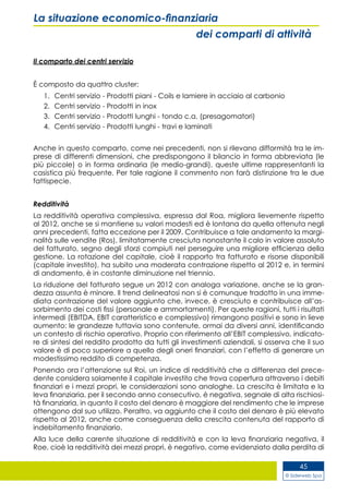 © Siderweb Spa
45
La situazione economico-finanziaria
dei comparti di attività
Il comparto dei centri servizio
È composto da quattro cluster:
1.	 Centri servizio - Prodotti piani - Coils e lamiere in acciaio al carbonio
2.	 Centri servizio - Prodotti in inox
3.	 Centri servizio - Prodotti lunghi - tondo c.a. (presagomatori)
4.	 Centri servizio - Prodotti lunghi - travi e laminati
Anche in questo comparto, come nei precedenti, non si rilevano difformità tra le im-
prese di differenti dimensioni, che predispongono il bilancio in forma abbreviata (le
più piccole) o in forma ordinaria (le medio-grandi), queste ultime rappresentanti la
casistica più frequente. Per tale ragione il commento non farà distinzione tra le due
fattispecie.
Redditività
La redditività operativa complessiva, espressa dal Roa, migliora lievemente rispetto
al 2012, anche se si mantiene su valori modesti ed è lontana da quella ottenuta negli
anni precedenti, fatta eccezione per il 2009. Contribuisce a tale andamento la margi-
nalità sulle vendite (Ros), limitatamente cresciuta nonostante il calo in valore assoluto
del fatturato, segno degli sforzi compiuti nel perseguire una migliore efficienza della
gestione. La rotazione del capitale, cioè il rapporto tra fatturato e risorse disponibili
(capitale investito), ha subito una moderata contrazione rispetto al 2012 e, in termini
di andamento, è in costante diminuzione nel triennio.
La riduzione del fatturato segue un 2012 con analoga variazione, anche se la gran-
dezza assunta è minore. Il trend delineatosi non si è comunque tradotto in una imme-
diata contrazione del valore aggiunto che, invece, è cresciuto e contribuisce all’as-
sorbimento dei costi fissi (personale e ammortamenti). Per queste ragioni, tutti i risultati
intermedi (EBITDA, EBIT caratteristico e complessivo) rimangono positivi e sono in lieve
aumento: le grandezze tuttavia sono contenute, ormai da diversi anni, identificando
un contesto di rischio operativo. Proprio con riferimento all’EBIT complessivo, indicato-
re di sintesi del reddito prodotto da tutti gli investimenti aziendali, si osserva che il suo
valore è di poco superiore a quello degli oneri finanziari, con l’effetto di generare un
modestissimo reddito di competenza.
Ponendo ora l’attenzione sul Roi, un indice di redditività che a differenza del prece-
dente considera solamente il capitale investito che trova copertura attraverso i debiti
finanziari e i mezzi propri, le considerazioni sono analoghe. La crescita è limitata e la
leva finanziaria, per il secondo anno consecutivo, è negativa, segnale di alta rischiosi-
tà finanziaria, in quanto il costo del denaro è maggiore del rendimento che le imprese
ottengono dal suo utilizzo. Peraltro, va aggiunto che il costo del denaro è più elevato
rispetto al 2012, anche come conseguenza della crescita contenuta del rapporto di
indebitamento finanziario.
Alla luce della carente situazione di redditività e con la leva finanziaria negativa, il
Roe, cioè la redditività dei mezzi propri, è negativo, come evidenziato dalla perdita di
 