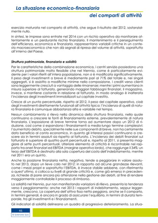© Siderweb Spa
46
La situazione economico-finanziaria
dei comparti di attività
esercizio maturata nel comparto di attività, che segue il risultato del 2012, sostanzial-
mente nullo.
In sintesi, le imprese sono entrate nel 2014 con un rischio operativo da monitorare at-
tentamente e un perdurante rischio finanziario. Il mantenimento e il perseguimento
dell’efficienza, economica e finanziaria, rappresentano variabili critiche in un conte-
sto macroeconomico che non dà segnali di ripresa del volume di attività, soprattutto
all’interno del Paese.
Struttura patrimoniale, finanziaria e solidità
Per le caratteristiche della combinazione economica, i centri servizio possiedono una
struttura patrimoniale molto flessibile che nel triennio, come è particolarmente evi-
dente per i valori riferiti all’intera popolazione, non si è modificata significativamente.
Il peso degli investimenti a breve è mediamente pari al 71% del totale e, nei singoli
aggregati, si è assistito a modifiche minime nella composizione. I crediti verso clienti
sono leggermente cresciuti a vantaggio delle rimanenze: mentre i primi aumentano in
misura superiore al fatturato, generando maggiori fabbisogni finanziari, il magazzino,
invece, si mantiene costante in relazione al fatturato. In modo analogo è inalterata
l’incidenza degli investimenti immobilizzati sul capitale investito.
Cresce di un punto percentuale, rispetto al 2012, il peso del capitale operativo, cioè
degli investimenti direttamente funzionali all’attività tipica: l’incidenza di quelli di natu-
ra finanziaria è comunque abbastanza alta e variabile nel tempo.
Nessun cambiamento si rileva nella dinamica della struttura finanziaria, nella quale
continuano a crescere le fonti di finanziamento esterne, prevalentemente di natura
finanziaria. L’esposizione di breve termine torna ad aumentare dopo un 2012 di ri-
duzione, così come si espandono i finanziamenti a medio-lungo termine complessivi:
l’aumentato debito, specialmente nelle sue componenti di breve, non ha certamente
dato beneficio al conto economico, in quanto gli interessi passivi continuano a cre-
scere sia in termini assoluti sia rispetto al fatturato. L’incidenza dei debiti finanziari sul
fatturato è superiore di quattro punti percentuali e, rispetto al 2011, si presenta mag-
giore di sette punti percentuali. Ulteriore elemento di criticità è riscontrabile nel rap-
porto tra oneri finanziari ed EBITDA (margine operativo lordo), che raggiunge il 34%: un
terzo dell’EBITDA è destinato alla sola copertura del costo dell’indebitamento, mentre
nel 2011 era un quinto.
Anche la posizione finanziaria netta, negativa, tende a peggiorare in valore assolu-
to nel 2013, dopo un lieve calo nel 2012: in rapporto ad alcune grandezze rilevanti,
come i mezzi propri e soprattutto l’EBITDA, è invece stabile sebbene, con riferimento
a quest’ultimo, si colloca su livelli di grande criticità e, come già emerso in preceden-
za, richiede di porre ancora più attenzione nella gestione dei debiti, al fine di rendere
maggiormente controllabile il processo di rimborso.
La solidità nel triennio, pur non manifestando variazioni di rilievo, presenta la tendenza
verso il peggioramento: anche nel 2013 i rapporti di indebitamento, seppur legger-
mente, crescono. La copertura dell’attivo fisso netto peggiora, anche se il comparto,
in termini generali, è ancora in grado di assicurare l’equilibrio, in termini di durata tem-
porale, tra gli investimenti e i finanziamenti.
Gli indicatori di solidità delineano un quadro di progressivo deterioramento. La situa-
 