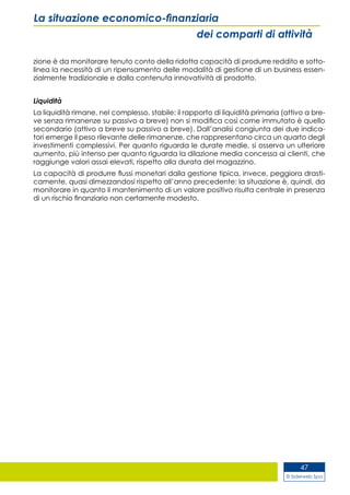 © Siderweb Spa
47
La situazione economico-finanziaria
dei comparti di attività
zione è da monitorare tenuto conto della ridotta capacità di produrre reddito e sotto-
linea la necessità di un ripensamento delle modalità di gestione di un business essen-
zialmente tradizionale e dalla contenuta innovatività di prodotto.
Liquidità
La liquidità rimane, nel complesso, stabile: il rapporto di liquidità primaria (attivo a bre-
ve senza rimanenze su passivo a breve) non si modifica così come immutato è quello
secondario (attivo a breve su passivo a breve). Dall’analisi congiunta dei due indica-
tori emerge il peso rilevante delle rimanenze, che rappresentano circa un quarto degli
investimenti complessivi. Per quanto riguarda le durate medie, si osserva un ulteriore
aumento, più intenso per quanto riguarda la dilazione media concessa ai clienti, che
raggiunge valori assai elevati, rispetto alla durata del magazzino.
La capacità di produrre flussi monetari dalla gestione tipica, invece, peggiora drasti-
camente, quasi dimezzandosi rispetto all’anno precedente: la situazione è, quindi, da
monitorare in quanto il mantenimento di un valore positivo risulta centrale in presenza
di un rischio finanziario non certamente modesto.
 