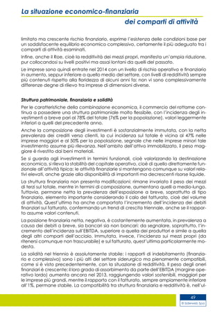 © Siderweb Spa
49
La situazione economico-finanziaria
dei comparti di attività
limitato ma crescente rischio finanziario, esprime l’esistenza delle condizioni base per
un soddisfacente equilibrio economico complessivo, certamente il più adeguato tra i
comparti di attività esaminati.
Infine, anche il Roe, cioè la redditività dei mezzi propri, manifesta un’ampia riduzione,
pur collocandosi su livelli positivi ma assai lontani da quelli del passato.
Le imprese sono quindi entrate nel 2014 con un livello di rischio operativo e finanziario
in aumento, seppur inferiore a quello medio del settore, con livelli di redditività sempre
più contenuti rispetto alla floridezza di alcuni anni fa: non vi sono complessivamente
differenze degne di rilievo tra imprese di dimensioni diverse.
Struttura patrimoniale, finanziaria e solidità
Per le caratteristiche della combinazione economica, il commercio del rottame con-
tinua a possedere una struttura patrimoniale molto flessibile, con l’incidenza degli in-
vestimenti a breve pari al 78% del totale (76% per la popolazione), valori leggermente
inferiori a quelli del precedente anno.
Anche la composizione degli investimenti è sostanzialmente immutata, con la netta
prevalenza dei crediti verso clienti, la cui incidenza sul totale è vicina al 47% nelle
imprese maggiori e al 50% per la popolazione, segnale che nelle imprese minori tale
investimento assume più rilevanza. Nell’ambito dell’attivo immobilizzato, il peso mag-
giore è rivestito dai beni materiali.
Se si guarda agli investimenti in termini funzionali, cioè valorizzando la destinazione
economica, si rileva la stabilità del capitale operativo, cioè di quello direttamente fun-
zionale all’attività tipica: le attività finanziarie si mantengono comunque su valori rela-
tivi elevati, anche grazie alla disponibilità di importanti ma decrescenti risorse liquide.
La struttura finanziaria non presenta modificazioni: rimane invariato il peso dei mezzi
di terzi sul totale, mentre in termini di composizione, aumentano quelli a medio-lungo.
Tuttavia, permane netta la prevalenza dell’esposizione a breve, soprattutto di tipo
finanziario, elemento importante considerando il calo del fatturato, cioè del volume
di attività. Quest’ultimo ha anche comportato l’incremento dell’incidenza dei debiti
finanziari sul fatturato, confermando un trend di crescita triennale, anche se il rappor-
to assume valori contenuti.
La posizione finanziaria netta, negativa, è costantemente aumentata, in prevalenza a
causa dei debiti a breve, sia bancari sia non bancari: da segnalare, soprattutto, l’in-
cremento dell’incidenza sull’EBITDA, superiore a quella dei produttori e simile a quella
degli altri comparti dell’acciaio. Immutata, invece, l’incidenza sui mezzi propri (da
ritenersi comunque non trascurabile) e sul fatturato, quest’ultima particolarmente mo-
desta.
La solidità nel triennio è assolutamente stabile: i rapporti di indebitamento (finanzia-
rio e complessivo) sono i più alti del settore siderurgico ma pienamente compatibili,
come si è visto precedentemente, con la situazione di redditività. Il peso degli oneri
finanziari è crescente: il loro grado di assorbimento da parte dell’EBITDA (margine ope-
rativo lordo) aumenta ancora nel 2013, raggiungendo valori sostenibili, maggiori per
le imprese più grandi, mentre il rapporto con il fatturato, sempre ampiamente inferiore
all’1%, permane stabile. La compatibilità tra struttura finanziaria e redditività è, nell’ul-
 