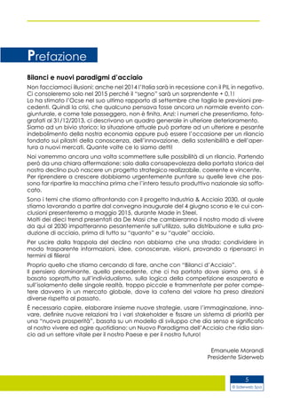 © Siderweb Spa
5
Bilanci e nuovi paradigmi d’acciaio
Non facciamoci illusioni: anche nel 2014 l’Italia sarà in recessione con il PIL in negativo.
Ci consoleremo solo nel 2015 perché il “segno” sarà un sorprendente + 0,1!
Lo ha stimato l’Ocse nel suo ultimo rapporto di settembre che taglia le previsioni pre-
cedenti. Quindi la crisi, che qualcuno pensava fosse ancora un normale evento con-
giunturale, e come tale passeggero, non è finita. Anzi: i numeri che presentiamo, foto-
grafati al 31/12/2013, ci descrivono un quadro generale in ulteriore deterioramento.
Siamo ad un bivio storico: la situazione attuale può portare ad un ulteriore e pesante
indebolimento della nostra economia oppure può essere l’occasione per un rilancio
fondato sui pilastri della conoscenza, dell’innovazione, della sostenibilità e dell’aper-
tura a nuovi mercati. Quante volte ce lo siamo detti!
Noi vorremmo ancora una volta scommettere sulle possibilità di un rilancio. Partendo
però da una chiara affermazione: solo dalla consapevolezza della portata storica del
nostro declino può nascere un progetto strategico realizzabile, coerente e vincente.
Per riprendere a crescere dobbiamo urgentemente puntare su quelle leve che pos-
sono far ripartire la macchina prima che l’intero tessuto produttivo nazionale sia soffo-
cato.
Sono i temi che stiamo affrontando con il progetto Industria & Acciaio 2030, al quale
stiamo lavorando a partire dal convegno inaugurale del 4 giugno scorso e le cui con-
clusioni presenteremo a maggio 2015, durante Made in Steel.
Molti dei dieci trend presentati da De Masi che cambieranno il nostro modo di vivere
da qui al 2030 impatteranno pesantemente sull’utilizzo, sulla distribuzione e sulla pro-
duzione di acciaio, prima di tutto su “quanto” e su “quale” acciaio.
Per uscire dalla trappola del declino non abbiamo che una strada: condividere in
modo trasparente informazioni, idee, conoscenze, visioni, provando a ripensarci in
termini di filiera!
Proprio quello che stiamo cercando di fare, anche con “Bilanci d’Acciaio”.
Il pensiero dominante, quello precedente, che ci ha portato dove siamo ora, si è
basato soprattutto sull’individualismo, sulla logica della competizione esasperata e
sull’isolamento delle singole realtà, troppo piccole e frammentate per poter compe-
tere davvero in un mercato globale, dove la catena del valore ha preso direzioni
diverse rispetto al passato.
È necessario capire, elaborare insieme nuove strategie, usare l’immaginazione, inno-
vare, definire nuove relazioni tra i vari stakeholder e fissare un sistema di priorità per
una “nuova prosperità”, basata su un modello di sviluppo che dia senso e significato
al nostro vivere ed agire quotidiano: un Nuovo Paradigma dell’Acciaio che ridia slan-
cio ad un settore vitale per il nostro Paese e per il nostro futuro!
Emanuele Morandi
Presidente Siderweb
Prefazione
 