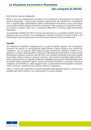 © Siderweb Spa
50
La situazione economico-finanziaria
dei comparti di attività
timo triennio, sempre adeguata.
Esiste un più che soddisfacente equilibrio tra investimenti e finanziamenti in termini di
durata temporale: i mezzi propri coprono pienamente gli investimenti immobilizzati
che, a seguito delle caratteristiche della combinazione economica, sono comunque
una porzione ridotta degli investimenti complessivi. Tale copertura è costante nel tem-
po: anche in questo caso non si osservano difformità in funzione della dimensione
aziendale.
La sostanziale stabilità nel 2013 è anche da associare a un capitale investito che non
presenta alcuna crescita, con conseguenti variazioni limitate nei mezzi di terzi e nei
mezzi propri: anche questo punto accumuna le imprese di tutte le dimensioni.
Liquidità
Gli indicatori di liquidità, analogamente a quelli di solidità appena visti, rimangono
immutati nel tempo: la composizione delle attività a breve subisce una contenuta
variazione, con la crescita dell’incidenza degli investimenti operativi (crediti e ma-
gazzino) a scapito della liquidità. Il rapporto di liquidità primaria (attivo a breve senza
rimanenze su passivo a breve), pari all’unità, non cambia nel tempo così come quello
secondario (attivo a breve su passivo a breve), che mostra il prevalere delle attività a
breve sulle passività con eguale scadenza. Soddisfacente è pure l’interpretazione del-
le durate medie, espresse in giorni, anche se nel 2013 tendono a crescere: tuttavia le
variazioni sono limitate e i valori raggiunti sono, comparativamente agli altri comparti,
molto contenuti, soprattutto per quanto attiene il magazzino.
Infine, in merito alla capacità di produrre liquidità dalla gestione tipica, si osserva una
stabilità nell’ultimo triennio, con valori positivi ma assai modesti.
 