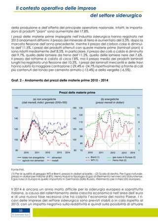 © Siderweb Spa
58
Il contesto operativo delle imprese
del settore siderurgico
della produzione e dell’offerta del principale operatore nazionale. Infatti, le importa-
zioni di prodotti “piani” sono aumentate del 17,8%.
I prezzi delle materie prime impiegate nell’industria siderurgica hanno registrato nel
2013 andamenti difformi: il prezzo del minerale di ferro è aumentato del 5,3%, dopo la
marcata flessione dell’anno precedente, mentre il prezzo del carbon coke è diminui-
to dell’11,5%. I prezzi dei prodotti ottenuti con queste materie prime (laminati piani) si
sono ridotti mediamente dell’8,5%. In particolare, il prezzo dei coils a caldo è diminuito
del 9,7%, quello delle lamiere da treno dell’11,2%, quello delle lamiere nere del 7,6%.
Il prezzo del rottame è calato di circa l’8%, ma il prezzo medio dei prodotti laminati
lunghi ha registrato una flessione del 10,3%. I prezzi dei laminati mercantili e delle travi
hanno subito la maggiore contrazione (-29,4% e -24,7% rispettivamente) a fronte di cali
più contenuti del tondo per cemento armato (-13,4%) e della vergella (-6,5%).
Graf. 2 - Andamento dei prezzi delle materie prime 2010 - 2014
Fonte:FMI.
(1) Per le qualità di greggio WTI e Brent, prezzo in dollari al barile. - (2) Scala di destra. Per il gas naturale,
prezzo in dollari per milione di BTU. Henry Hub è la tipologia di gas di riferimento nel mercato statunitense;
il gas russo in Europa è quello importato in Germania dalla Russia, riferimento per il mercato europeo.
Il 2014 è ancora un anno molto difficile per la siderurgia europea e soprattutto
italiana, a causa del rallentamento della crescita economica nell’area dell’euro
e di una nuova fase recessiva che ha colpito l’economia del nostro Paese. I ri-
cavi delle imprese del settore siderurgico sono previsti stabili o in calo rispetto al
2013, con un impatto negativo sulla redditività e quindi sulla possibilità di attuare
 