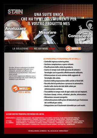 Da oltre 20 anni realizziamo prodotti
standard e soluzioni software m.e.s.
integrate, semplici ed efficaci che
aumentano la produttività e riducono i
costi occulti.
Con il nostro approccio abbiamo reso i
processi produttivi dei nostri clienti più
redditizi e più efficienti.
LA SOLUZIONE STA NEL SOFTWARE STAIN
UNA SUITE UNICA
CHE HA TUTTI GLI STRUMENTI PER
IL VOSTRO PROGETTO MES
SIDERURGICO: ARVEDI TUBI ACCIAIO, ASO SIDERURGICA, DOLOMITE FRANCHI, ELBE STAHLwAkER FERALpI,
FERALpI SIDERURGICA, FORGES, ITALFOND, LUCCHINI RS, NUNkI STEEL, TRAFILATI MARTIN.
OTTONE: ALMAG, ILNOR, S.A. EREDI GNUTTI METALLI, SERVICE METAL COMpANY, TRAFILERIE CARLO GNUTTI.
ALLUMINIO: EUROpRESS F.A., FONDERIA ALFREDO TOGNO, FONDITAL, FONDMETAL, INTEXALU - SApA GROUp,
METRA COMpONENTI, NORMALIEN, pRESSOFUSIONI SEBINE, RAFFMETAL, SOMIpRESS.
ALCUNE NOSTRE PRINCIPALI REFERENZE NEL METAL
VIA DELLA MUSIA, 52 BRESCIA - TEL. 030.36.40.30 - WWW.STAIN.IT
LE PRINCIPALI FUNZIONALITÁ DI MILL+:
• Controllo ingresso materia prima.
• Gestione campionatura e parco rottami.
• Pianificazione delle colate da produrre.
• Scarico in tempo reale delle giacenze di rottami e
ferroleghe con le quantità effettivamente utilizzate.
• Ottimizzazione al costo minimo delle aggiunte di
ferroleghe alla colata.
• Gestione della preparazione delle cariche ai forni EAF.
• Raccolta dati di produzione e processo in automatico.
• Analisi sullo storico dei dati delle colate per
ottimizzazione continua.
•Tracciabilità in tempo reale di ogni colata sui vari impianti.
• Gestione stampi, siviere, refrattari, placche, attrezzature.
• Rilevazione consumi energetici.
• Informatizzazione delle prove di laboratorio per l’emissione
dei certificati per colata.
• Integrazione con il Gestionale Aziendale per costi esatti.
 