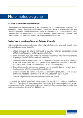 © Siderweb Spa
7
La base informativa di riferimento
L’individuazione delle imprese e la loro articolazione in cluster è stata effettuata da
Siderweb. I bilanci sono stati reperiti nella banca dati AIDA di Bureau Van Dijk, lea-
der mondiale nella distribuzione di database di informazioni economico-finanziarie su
aziende, banche ed assicurazioni di tutto il mondo. I bilanci non compresi nella sud-
detta banca dati sono stati reperiti presso le aziende interessate.
I criteri per la predisposizione della base di analisi
Nella fase di elaborazione della base informativa di riferimento, sono stati seguiti i criteri
di seguito brevemente descritti:
Utilizzo esclusivo dei bilanci individuali, in quanto il bilancio consolidato rende1.	
difficile la collocazione delle imprese nei cluster.
Eliminazione di un gruppo limitato di imprese con bilancio IFRS, in quanto fondato2.	
su principi contabili diversi da quelli standard.
Eliminazione di alcune imprese che, pur rispettando i criteri precedenti, avevano3.	
valori che avrebbero reso non pienamente espressiva l’analisi (ad esempio
imprese in liquidazione o sottoposte a procedure concorsuali).
Campione aperto, cioè stesse imprese ma numerosità diversa nei vari anni in4.	
funzione della effettiva disponibilità dei bilanci.
Riclassificazione dei valori cumulati per comparti (produttori, centri servizio,5.	
distributori, raccolta e distributori di rottame, utilizzatori) e per cluster.
Calcolo degli indici di bilancio per comparti e per cluster.6.	
I commenti dei risultati sono riferiti alle imprese che pubblicano il bilancio nella forma
“ordinaria”. Ove rilevanti, sono evidenziati i valori relativi alla popolazione complessiva
considerate altresì le imprese che redigono il bilancio in forma abbreviata, avvalendosi
delle semplificazioni di cui all’art. 2435 bis c.c..
Note metodologiche
 