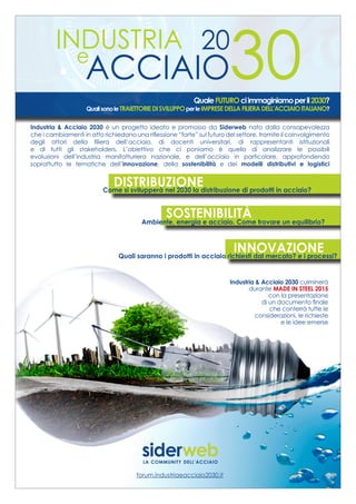 INDUSTRIA
e
ACCIAIO
20
30QualeFUTUROciimmaginiamoperil2030?
QualisonoleTRAIETTORIEDISVILUPPOperleIMPRESEDELLAFILIERADELL’ACCIAIOITALIANO?
Industria & Acciaio 2030 è un progetto ideato e promosso da Siderweb nato dalla consapevolezza
che i cambiamenti in atto richiedano una riflessione “forte” sul futuro del settore, tramite il coinvolgimento
degli attori della filiera dell’acciaio, di docenti universitari, di rappresentanti istituzionali
e di tutti gli stakeholders. L’obiettivo che ci poniamo è quello di analizzare le possibili
evoluzioni dell’industria manifatturiera nazionale, e dell’acciaio in particolare, approfondendo
soprattutto le tematiche dell’innovazione, della sostenibilità e dei modelli distributivi e logistici
INNOVAZIONE
DISTRIBUZIONECome si svilupperà nel 2030 la distribuzione di prodotti in acciaio?
SOSTENIBILITÀAmbiente, energia e acciaio. Come trovare un equilibrio?
Quali saranno i prodotti in acciaio richiesti dal mercato? e i processi?
forum.industriaeacciaio2030.it
Industria & Acciaio 2030 culminerà
durante MADE IN STEEL 2015
con la presentazione
di un documento finale
che conterrà tutte le
considerazioni, le richieste
e le idee emerse
pubblicità A4_IA2030_bilanci.indd 1 13/10/2014 16:12:24
 