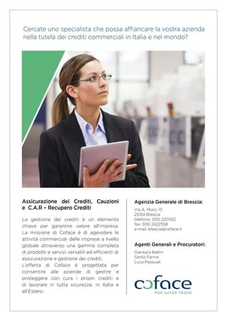 Agenzia Generale di Brescia:
Via A. Moro, 13
25124 Brescia
telefono: 030 220562
fax: 030 2422558
e-mail: brescia@coface.it
Agenti Generali e Procuratori:
Gianluca Ballini
Santo Farina
Luca Pasquali
Assicurazione dei Crediti, Cauzioni
e C.A.R – Recupero Crediti
La gestione dei crediti è un elemento
chiave per garantire valore all’impresa.
La missione di Coface è di agevolare le
attività commerciali delle imprese a livello
globale attraverso una gamma completa
di prodotti e servizi versatili ed efficienti di
assicurazione e gestione dei crediti.
L’offerta di Coface è progettata per
consentire alle aziende di gestire e
proteggere con cura i propri crediti e
di lavorare in tutta sicurezza, in Italia e
all’Estero.
Cercate uno specialista che possa affiancare la vostra azienda
nella tutela dei crediti commerciali in Italia e nel mondo?
 