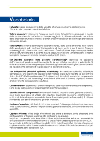 © Siderweb Spa
9
Vocabolario
Fatturato: valore complessivo delle vendite effettuate nell’anno di riferimento.
(Voce A1 del conto economico civilistico).
Valore aggiunto*: valore che l’impresa, con i propri fattori interni, aggiunge a quello
delle risorse ottenute dall’esterno. Il valore aggiunto si ottiene sottraendo dal valore
della produzione tutti i costi relativi a fattori produttivi acquisiti all’esterno (in prevalenza
consumi e servizi).
Ebitda (Mol)*: si tratta del margine operativo lordo, dato dalla differenza tra il valore
della produzione ed i costi per l’acquisizione di beni, servizi e per il lavoro (oppure
valore aggiunto al netto del costo del lavoro). È un indicatore importante perché ha
anche natura finanziaria in quanto misura, seppur con alcune semplificazioni, le risorse
finanziarie complessivamente prodotte dall’attività tipica.
Ebit  (Reddito operativo della gestione caratteristica)*: identifica la capacità
dell’impresa di produrre reddito mediante la sua attività peculiare e principale. Si
ottiene sottraendo dal margine operativo lordo gli ammortamenti, gli accantonamenti
ed il godimento per beni di terzi (locazioni e canoni di leasing).
Ebit complessivo (Reddito operativo aziendale)*: è il reddito operativo aziendale
complessivo, che esprime la capacità dell’impresa di produrre reddito sia dall’attività
tipica sia dall’attività patrimoniale (Ebit più proventi finanziari). In sostanza rappresenta
il reddito ottenuto dal totale degli investimenti effettuati. Contiene al proprio interno
anche l’effetto della gestione valutaria.
Oneri finanziari*: esprimono l’onerosità esplicita delle risorse finanziarie prese a prestito.
Sono quasi esclusivamente rappresentati da interessi passivi.
Reddito lordo di competenza*: evidenzia il risultato prodotto dalla gestione ordinaria,
cioè dalle operazioni di utilizzo del capitale disponibile (gestione caratteristica e
patrimoniale) e di reperimento delle risorse finanziarie (gestione finanziaria). Si ottiene
sottraendo dall’Ebit complessivo gli oneri finanziari.
Risultato d’esercizio*: è il risultato di massima sintesi, l’ultima riga del conto economico
(utile o perdita netta). Misura l’impatto della gestione aziendale, considerata nella sua
globalità.
Capitale investito: totale degli investimenti alla data di bilancio. Sono calcolate due
configurazioni, entrambe funzionali alla costruzione degli indici.
La prima comprende tutte le attività di bilancio (totale attività) ed è successivamente
articolata in attivo immobilizzato e attivo a breve: viene utilizzata per il calcolo del ROA .
La seconda si determina sottraendo dalla prima i debiti operativi, così da ottenere un
capitale investito netto, il quale equivale alla somma dei debiti finanziari e dei mezzi propri:
viene utilizzata per il calcolo del ROI.
 
