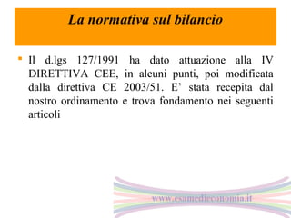La normativa sul bilancio
 Il d.lgs 127/1991 ha dato attuazione alla IV
DIRETTIVA CEE, in alcuni punti, poi modificata
dalla direttiva CE 2003/51. E’ stata recepita dal
nostro ordinamento e trova fondamento nei seguenti
articoli

 