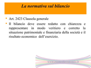 La normativa sul bilancio
 Art. 2423 Clausola generale
 Il bilancio deve essere redatto con chiarezza e
rappresentare in modo veritiero e corretto la
situazione patrimoniale e finanziaria della società e il
risultato economico dell’esercizio.

 