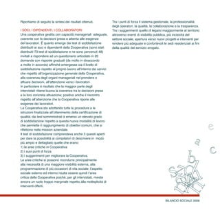 BILANCIO SOCIALE 2008
Riportiamo di seguito la sintesi dei risultati ottenuti.
i soci, i dipendenti, i collaboratori
Una cooperativa gestita con capacità manageriali adeguate,
coerente con le decisioni prese e attenta alle esigenze
dei lavoratori. È quanto emerge dai test di soddisfazione
distribuiti ai soci e dipendenti della Cooperativa (sono stati
distribuiti 73 test di soddisfazione e ne sono pervenuti 48)
invitati a rispondere ad un questionario articolato in 20
domande con risposte graduali (da molto in disaccordo
a molto in accordo) affinché emergesse sia il livello di
soddisfazione rispetto al proprio lavoro all’interno dei servizi
che rispetto all’organizzazione generale della Cooperativa,
alla coerenza degli organi manageriali nel prendere e
attuare decisioni, all’attenzione verso i lavoratori.
In particolare è risultato che la maggior parte degli
intervistati ritiene buona la coerenza tra le decisioni prese
e la loro concreta attuazione; positivo anche il riscontro
rispetto all’attenzione che la Cooperativa ripone alle
esigenze dei lavoratori.
La Cooperativa sta adottando tutte le procedure e le
istruzioni finalizzate all’ottenimento della certificazione di
qualità; dai test somministrati è emerso un elevato grado
di soddisfazione rispetto a questa nuova modalità di lavoro
che permette il raggiungimento di obiettivi comuni, che si
riflettono nella mission aziendale.
Il test di soddisfazione comprendeva anche 3 quesiti aperti
per dare la possibilità ai compilatori di descrivere in modo
più ampio e dettagliato quelle che erano:
1) le aree critiche in Cooperativa
2) i suoi punti di forza
3) i suggerimenti per migliorare la Cooperativa.
Le aree critiche si possono ricondurre principalmente
alla necessità di una maggiore visibilità esterna, alla
programmazione di più occasioni di vita sociale; l’aspetto
sociale esterno ed interno risulta essere quindi l’area
critica della Cooperativa poiché, per gli intervistati, riveste
ancora un ruolo troppo marginale rispetto alla molteplicità di
interventi offerti.
Tra i punti di forza il sistema gestionale, la professionalità
degli operatori, la qualità, la collaborazione e la trasparenza.
Tra i suggerimenti quello di legarsi maggiormente al territorio
attraverso eventi di visibilità pubblica, più incisività del
settore sociale, apertura verso nuovi progetti e interventi per
rendere più adeguate e confortevoli le sedi residenziali ai fini
della qualità del servizio erogato.
 