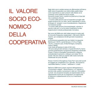 BILANCIO SOCIALE 2008
il valore
socio eco-
nomico
DELLA
COOPERATIVA
Negli ultimi anni è andata sempre più affermandosi all’interno
della nostra Cooperativa una cultura della qualità intesa
come rispondenza ai valori presenti nello Statuto ed al
contempo come qualità dei servizi erogati.
Vorremmo render conto, a partire da quest’anno di due dati
che ci sembrano rilevanti:
• il numero delle persone che la Cooperativa accoglie nelle
proprie strutture ed a cui offre i servizi rispondendo in primis
al bisogno di recupero, e poi di socializzazione, integrazione
ed inclusione sociale.
• Il numero delle persone (tirocinanti/stagisti, volontari in
servizio civile ecc.) a cui la nostra Cooperativa ha dato
l’opportunità di crescita professionale e formativa.
Nel corso del 2008 sono stati trattati presso le nostre sedi
di Comunità Terapeutica residenziale n. 258 utenti (l’80,6%
maschi) per complessive 32.220 giornate di assistenza
erogate.
La provenienza geografica dei casi trattati è la seguente:
Marche per il 40,3%, quindi Abruzzo (17,4%) e Puglia
(16,3%), a seguire Lazio, Emilia Romagna, Campania,
Umbria, Molise.
L’ètà media all’ingresso è stata di 39,2 anni.
156 sono stati gli utenti dimessi, di questi 69 (44,2%) hanno
concluso positivamente il programma terapeutico individuale.
Presso il Centro di Senigallia (orientamento e diagnosi
ambulatoriale) le persone a colloquio sono state 152, di
queste 100 sono state poi inserite nelle nostre Comunità
residenziali nel corso del 2008.
Presso il Centro di Accoglienza “Casa Paci” sono stati accolti
25 soggetti per complessive 2.211 giornate. 18 di questi di
nazionalità italiana, 5 rumeni, 1 albanese e 1 croato.
Nell’anno 2008 hanno potuto usufruire dell’esperienza n.
16 tirocinanti e stagisti, 1 Borsa Ricerca e 21 volontari in
servizio civile, grazie a convenzioni in atto con Enti pubblici
e privati. Una occasione formativa ed esperienziale che ha
rappresentato anche per la Cooperativa una opportunità
di selezione e addestramento ai fini di un inserimento
lavorativo.
 