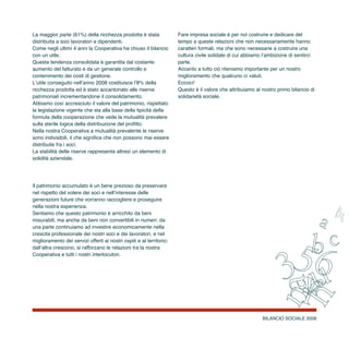 BILANCIO SOCIALE 2008
La maggior parte (61%) della ricchezza prodotta è stata
distribuita a soci lavoratori e dipendenti.
Come negli ultimi 4 anni la Cooperativa ha chiuso il bilancio
con un utile.
Questa tendenza consolidata è garantita dal costante
aumento del fatturato e da un generale controllo e
contenimento dei costi di gestione.
L’utile conseguito nell’anno 2008 costituisce l’8% della
ricchezza prodotta ed è stato accantonato alle riserve
patrimoniali incrementandone il consolidamento.
Abbiamo così accresciuto il valore del patrimonio, rispettato
la legislazione vigente che sta alla base della tipicità della
formula della cooperazione che vede la mutualità prevalere
sulla sterile logica della distribuzione del profitto.
Nella nostra Cooperativa a mutualità prevalente le riserve
sono indivisibili, il che significa che non possono mai essere
distribuite fra i soci.
La stabilità delle riserve rappresenta altresì un elemento di
solidità aziendale.
Il patrimonio accumulato è un bene prezioso da preservare
nel rispetto del volere dei soci e nell’interesse delle
generazioni future che vorranno raccogliere e proseguire
nella nostra esperienza.
Sentiamo che questo patrimonio è arricchito da beni
misurabili, ma anche da beni non convertibili in numeri: da
una parte continuiamo ad investire economicamente nella
crescita professionale dei nostri soci e dei lavoratori, e nel
miglioramento dei servizi offerti ai nostri ospiti e al territorio;
dall’altra crescono, si rafforzano le relazioni tra la nostra
Cooperativa e tutti i nostri interlocutori.
Fare impresa sociale è per noi costruire e dedicare del
tempo a queste relazioni che non necessariamente hanno
caratteri formali, ma che sono necessarie a costruire una
cultura civile solidale di cui abbiamo l’ambizione di sentirci
parte.
Accanto a tutto ciò riteniamo importante per un nostro
miglioramento che qualcuno ci valuti.
Eccoci!
Questo è il valore che attribuiamo al nostro primo bilancio di
solidarietà sociale.
 
